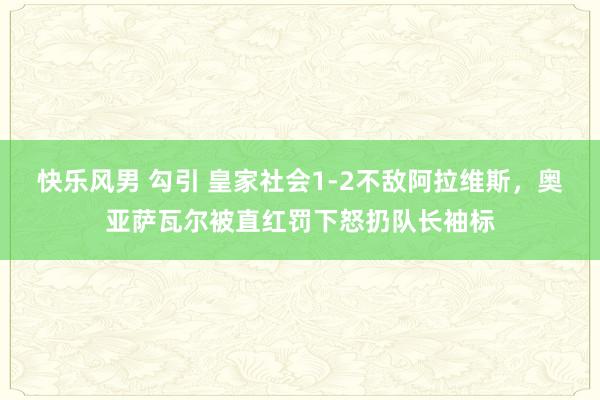 快乐风男 勾引 皇家社会1-2不敌阿拉维斯，奥亚萨瓦尔被直红罚下怒扔队长袖标