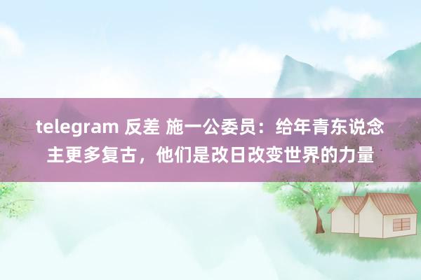 telegram 反差 施一公委员：给年青东说念主更多复古，他们是改日改变世界的力量