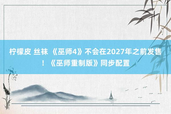 柠檬皮 丝袜 《巫师4》不会在2027年之前发售！《巫师重制版》同步配置