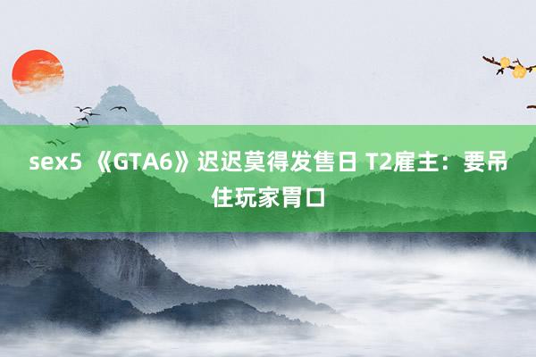 sex5 《GTA6》迟迟莫得发售日 T2雇主：要吊住玩家胃口