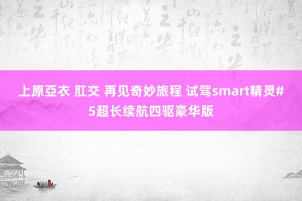 上原亞衣 肛交 再见奇妙旅程 试驾smart精灵#5超长续航四驱豪华版