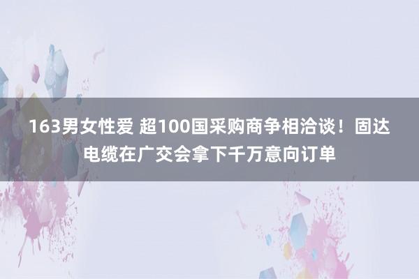 163男女性爱 超100国采购商争相洽谈！固达电缆在广交会拿下千万意向订单