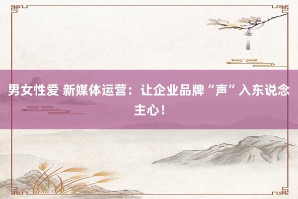 男女性爱 新媒体运营：让企业品牌“声”入东说念主心！