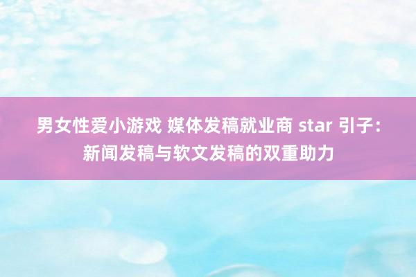 男女性爱小游戏 媒体发稿就业商 star 引子：新闻发稿与软文发稿的双重助力