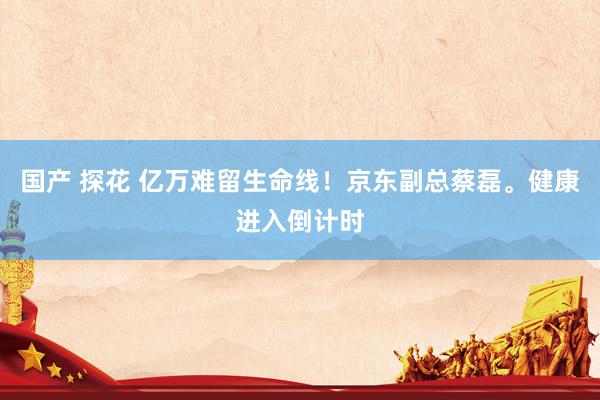 国产 探花 亿万难留生命线！京东副总蔡磊。健康进入倒计时