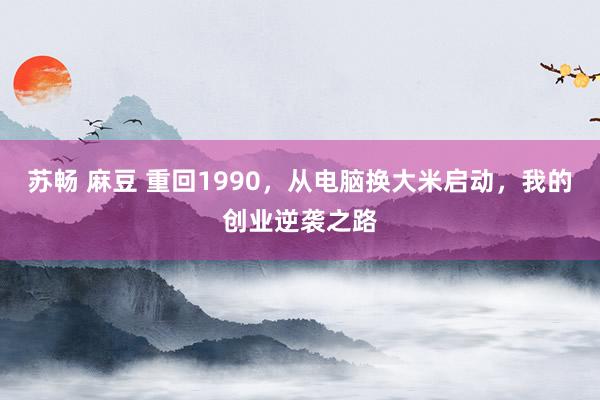 苏畅 麻豆 重回1990，从电脑换大米启动，我的创业逆袭之路