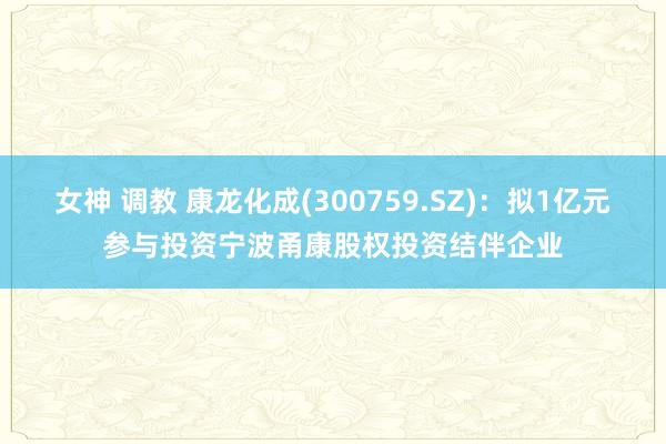女神 调教 康龙化成(300759.SZ)：拟1亿元参与投资宁波甬康股权投资结伴企业
