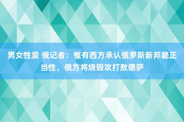 男女性爱 俄记者：惟有西方承认俄罗斯新邦畿正当性，俄方将烧毁攻打敖德萨