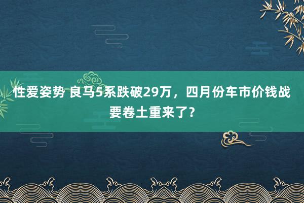性爱姿势 良马5系跌破29万，四月份车市价钱战要卷土重来了？