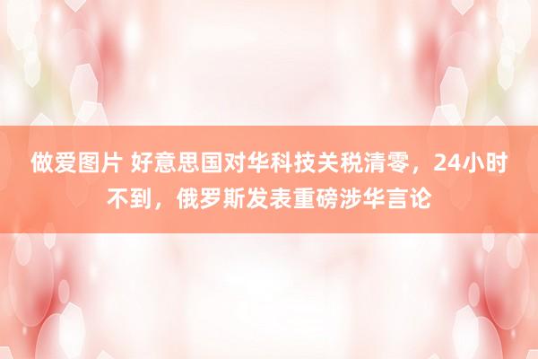 做爱图片 好意思国对华科技关税清零，24小时不到，俄罗斯发表重磅涉华言论