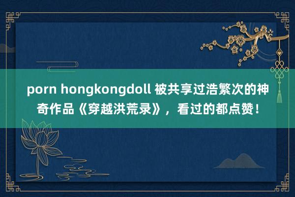porn hongkongdoll 被共享过浩繁次的神奇作品《穿越洪荒录》，看过的都点赞！