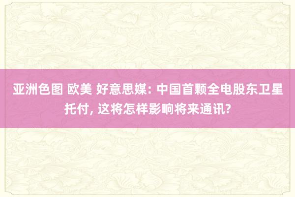 亚洲色图 欧美 好意思媒: 中国首颗全电股东卫星托付， 这将怎样影响将来通讯?