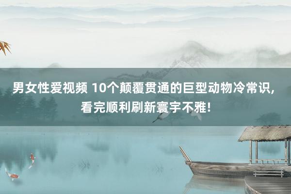 男女性爱视频 10个颠覆贯通的巨型动物冷常识， 看完顺利刷新寰宇不雅!