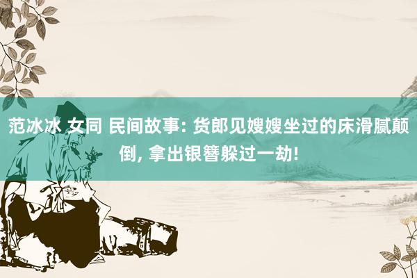 范冰冰 女同 民间故事: 货郎见嫂嫂坐过的床滑腻颠倒， 拿出银簪躲过一劫!