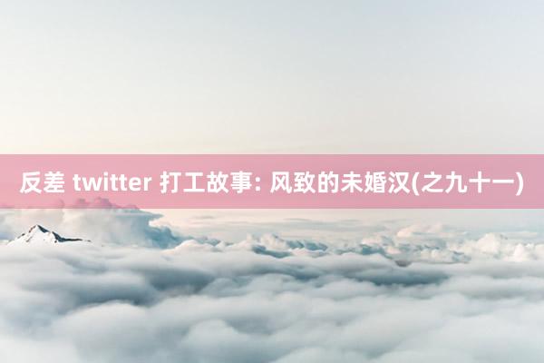 反差 twitter 打工故事: 风致的未婚汉(之九十一)