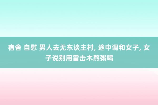 宿舍 自慰 男人去无东谈主村， 途中调和女子， 女子说别用雷击木熬粥喝