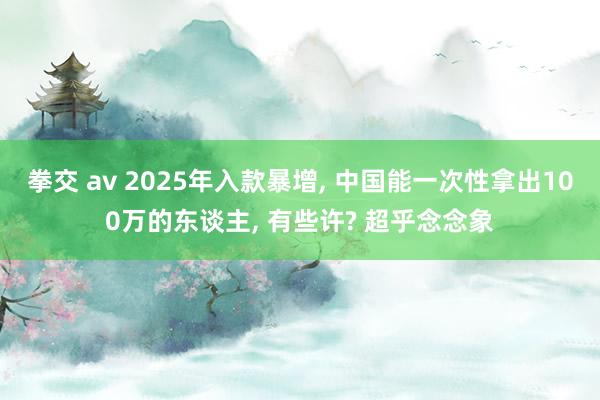 拳交 av 2025年入款暴增， 中国能一次性拿出100万的东谈主， 有些许? 超乎念念象