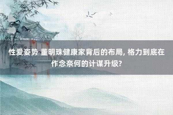 性爱姿势 董明珠健康家背后的布局， 格力到底在作念奈何的计谋升级?