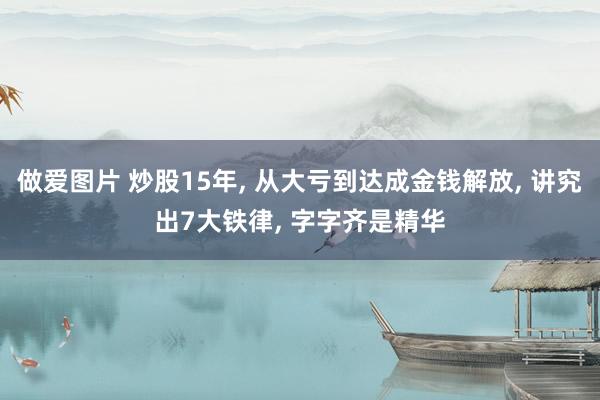 做爱图片 炒股15年， 从大亏到达成金钱解放， 讲究出7大铁律， 字字齐是精华