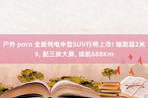 户外 porn 全新纯电中型SUV行将上市! 轴距超2米9， 配三块大屏， 续航688Km