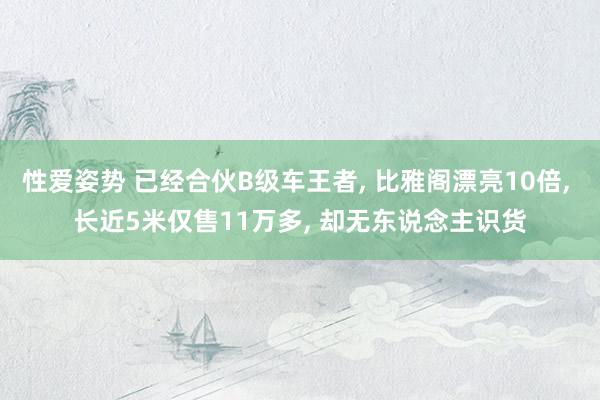 性爱姿势 已经合伙B级车王者， 比雅阁漂亮10倍， 长近5米仅售11万多， 却无东说念主识货