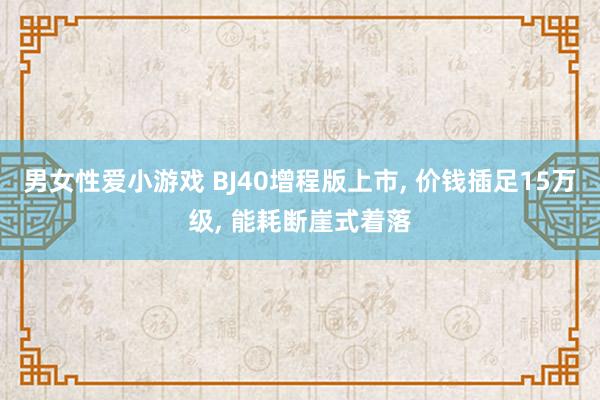 男女性爱小游戏 BJ40增程版上市， 价钱插足15万级， 能耗断崖式着落