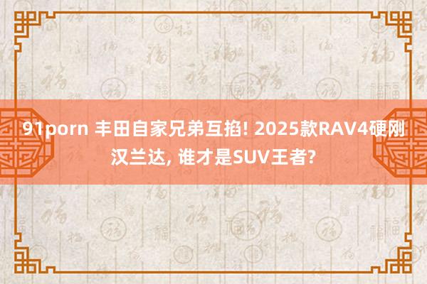 91porn 丰田自家兄弟互掐! 2025款RAV4硬刚汉兰达， 谁才是SUV王者?