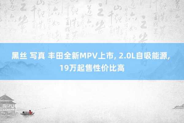 黑丝 写真 丰田全新MPV上市， 2.0L自吸能源， 19万起售性价比高