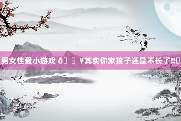 男女性爱小游戏 🔥其实你家孩子还是不长了‼️