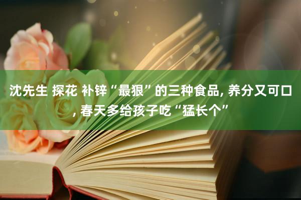 沈先生 探花 补锌“最狠”的三种食品， 养分又可口， 春天多给孩子吃“猛长个”
