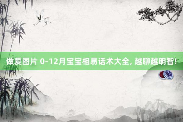 做爱图片 0-12月宝宝相易话术大全， 越聊越明智!