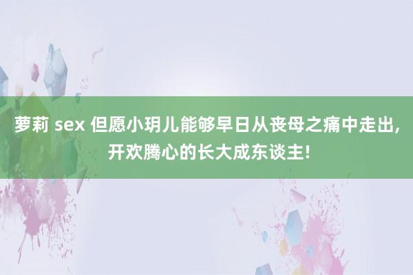 萝莉 sex 但愿小玥儿能够早日从丧母之痛中走出， 开欢腾心的长大成东谈主!