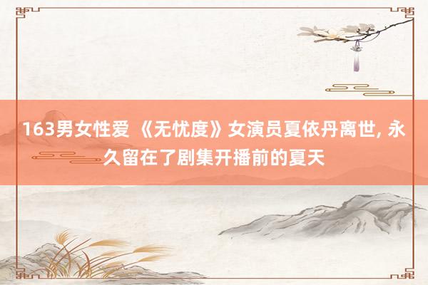 163男女性爱 《无忧度》女演员夏依丹离世， 永久留在了剧集开播前的夏天