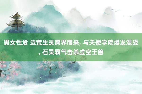 男女性爱 边荒生灵跨界而来， 与天使学院爆发混战， 石昊霸气击杀虚空王兽