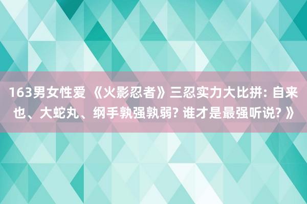 163男女性爱 《火影忍者》三忍实力大比拼: 自来也、大蛇丸、纲手孰强孰弱? 谁才是最强听说? 》