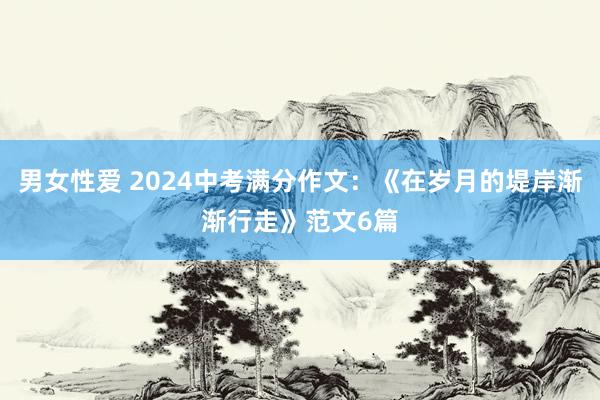 男女性爱 2024中考满分作文：《在岁月的堤岸渐渐行走》范文6篇