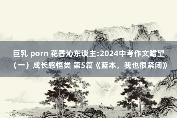 巨乳 porn 花香沁东谈主:2024中考作文瞻望（一）成长感悟类 第5篇《蓝本，我也很紧闭》