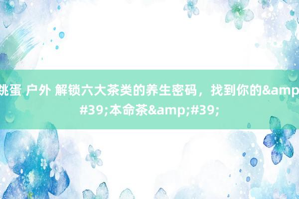 跳蛋 户外 解锁六大茶类的养生密码，找到你的&#39;本命茶&#39;