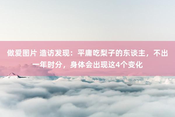做爱图片 造访发现：平庸吃梨子的东谈主，不出一年时分，身体会出现这4个变化