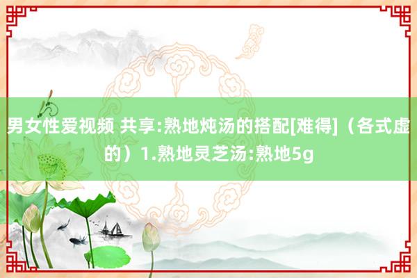 男女性爱视频 共享:熟地炖汤的搭配[难得]（各式虚的）1.熟地灵芝汤:熟地5g