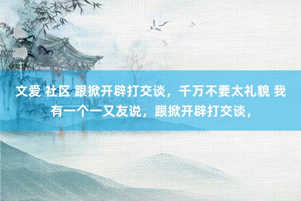 文爱 社区 跟掀开辟打交谈,千万不要太礼貌 我有一个一又友说,跟掀开辟打交谈,
