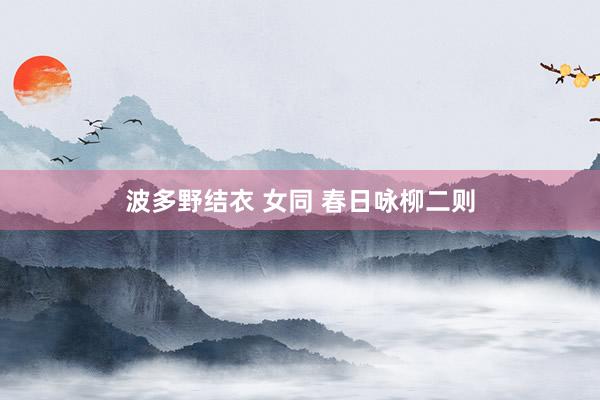 波多野结衣 女同 春日咏柳二则