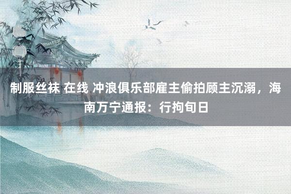 制服丝袜 在线 冲浪俱乐部雇主偷拍顾主沉溺，海南万宁通报：行拘旬日