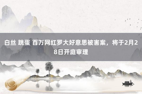 白丝 跳蛋 百万网红罗大好意思被害案，将于2月28日开庭审理