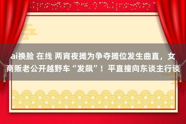 ai换脸 在线 两宵夜摊为争夺摊位发生曲直，女商贩老公开越野车“发飙”！平直撞向东谈主行谈