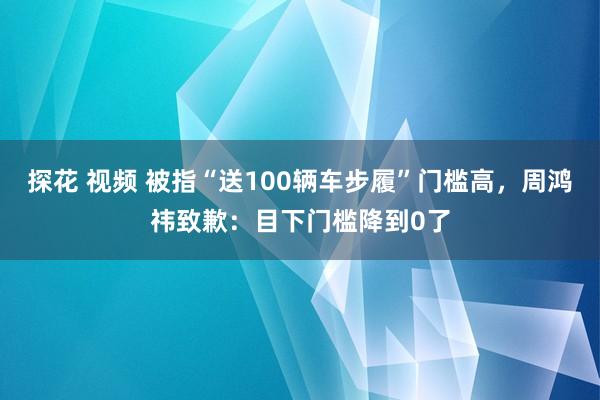 探花 视频 被指“送100辆车步履”门槛高，周鸿祎致歉：目下门槛降到0了
