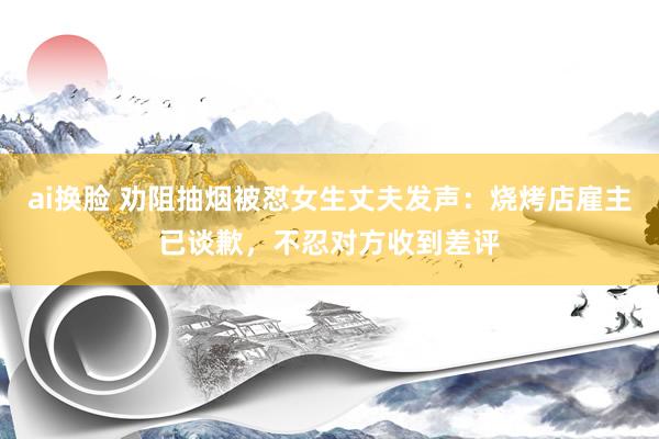 ai换脸 劝阻抽烟被怼女生丈夫发声：烧烤店雇主已谈歉，不忍对方收到差评