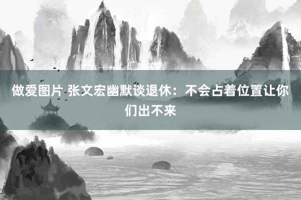 做爱图片 张文宏幽默谈退休：不会占着位置让你们出不来